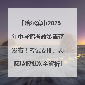 哈尔滨市2025年中考招考政策重磅发布！考试安排、志愿填报批次全解析